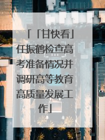 「甘快看」任振鹤检查高考准备情况并调研高等教育高质量发展工作
