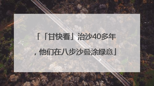 「甘快看」治沙40多年，他们在八步沙叠涂绿意