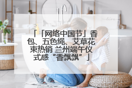 「网络中国节」香包、五色绳、艾草花束热销 兰州端午仪式感“香飘飘”