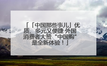 「中国那些事儿」优质、多元又便捷 外国消费者大赞“中国购”是全新体验！