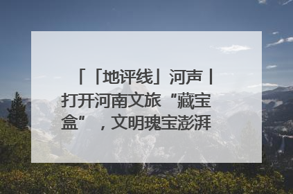 「地评线」河声丨打开河南文旅“藏宝盒”，文明瑰宝澎湃发展“豫动能”