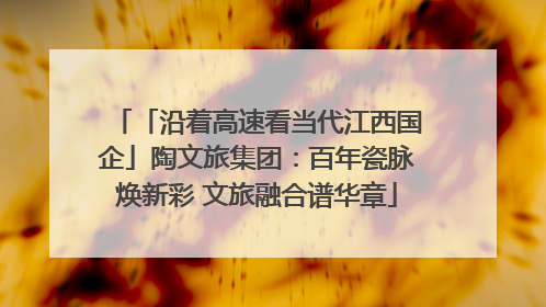 「沿着高速看当代江西国企」陶文旅集团：百年瓷脉焕新彩 文旅融合谱华章