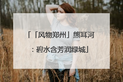 「风物郑州」熊耳河：碧水含芳润绿城
