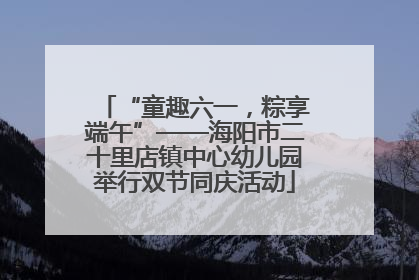 “童趣六一，粽享端午”——海阳市二十里店镇中心幼儿园举行双节同庆活动