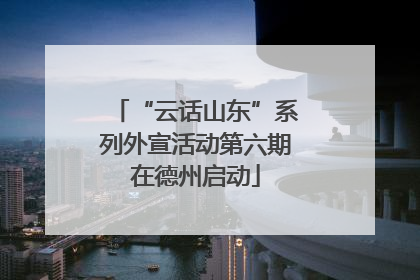 “云话山东”系列外宣活动第六期在德州启动