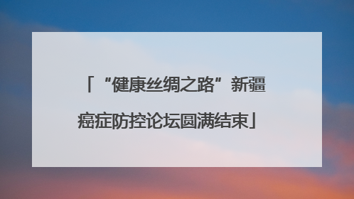 “健康丝绸之路”新疆癌症防控论坛圆满结束