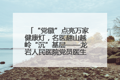 “党徽”点亮万家健康灯，名医翻山越岭“沉”基层——龙岩人民医院党员医生奏响基层健