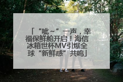 “呲～”一声，幸福保鲜舱开启！海信冰箱世杯MV引爆全球“新鲜感”共鸣