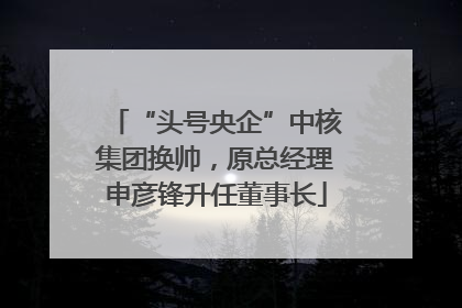“头号央企”中核集团换帅，原总经理申彦锋升任董事长