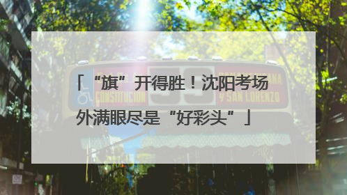 “旗”开得胜！沈阳考场外满眼尽是“好彩头”