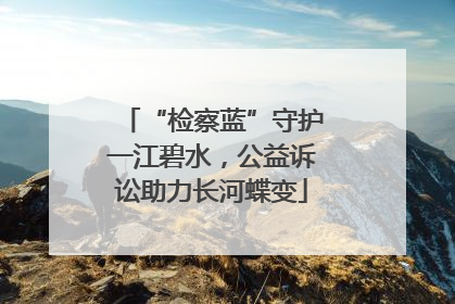 “检察蓝”守护一江碧水，公益诉讼助力长河蝶变