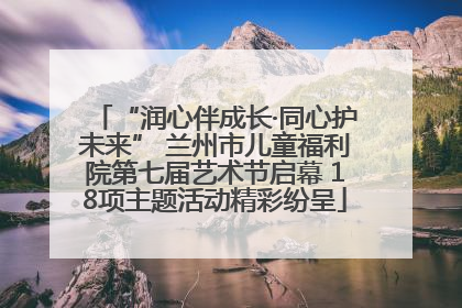 “润心伴成长·同心护未来” 兰州市儿童福利院第七届艺术节启幕 18项主题活动精彩纷呈