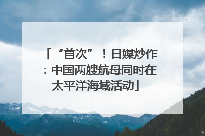 “首次”！日媒炒作：中国两艘航母同时在太平洋海域活动