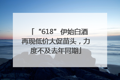 “618”伊始白酒再现低价大促苗头，力度不及去年同期