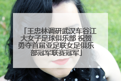 王忠林调研武汉车谷江大女子足球俱乐部 祝贺勇夺首届亚足联女足俱乐部冠军联赛冠军