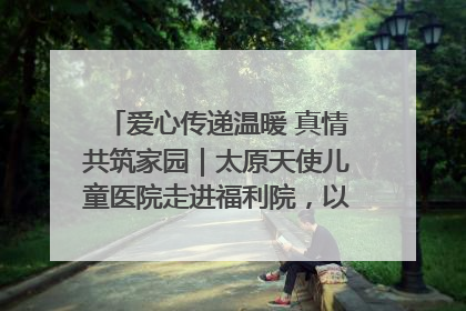 爱心传递温暖 真情共筑家园｜太原天使儿童医院走进福利院，以爱守护童真笑颜！