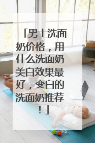 男士洗面奶价格，用什么洗面奶美白效果最好，变白的洗面奶推荐！