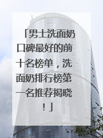 男士洗面奶口碑最好的前十名榜单，洗面奶排行榜第一名推荐揭晓！