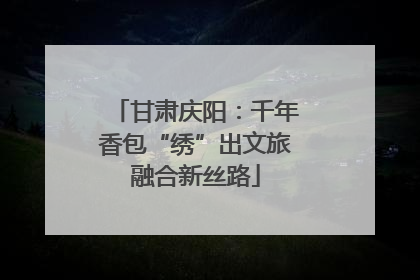 甘肃庆阳：千年香包“绣”出文旅融合新丝路