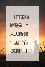甘肃校地联动“大思政课”里“有风景”