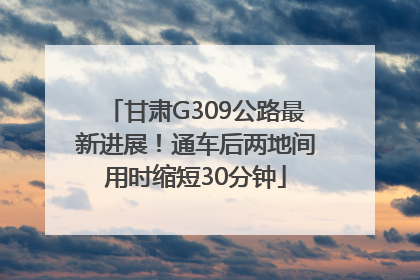 甘肃G309公路最新进展！通车后两地间用时缩短30分钟