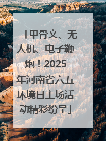 甲骨文、无人机、电子鞭炮！2025年河南省六五环境日主场活动精彩纷呈