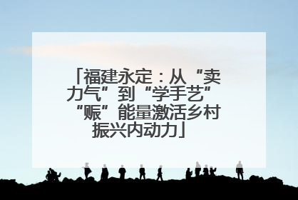 福建永定：从“卖力气”到“学手艺”“赈”能量激活乡村振兴内动力