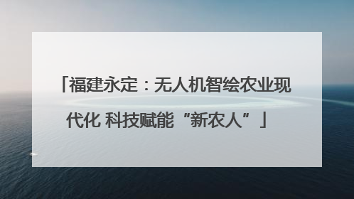 福建永定：无人机智绘农业现代化 科技赋能“新农人”