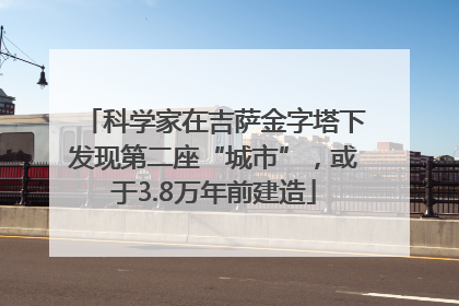 科学家在吉萨金字塔下发现第二座“城市”，或于3.8万年前建造