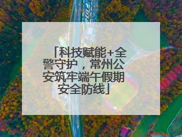 科技赋能+全警守护，常州公安筑牢端午假期安全防线