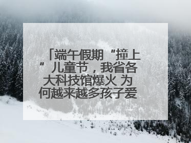 端午假期“撞上”儿童节，我省各大科技馆爆火 为何越来越多孩子爱上科技馆