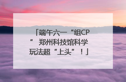 端午六一“组CP” 郑州科技馆科学玩法超“上头”！