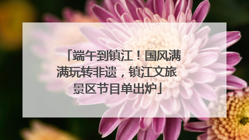 端午到镇江！国风满满玩转非遗，镇江文旅景区节目单出炉