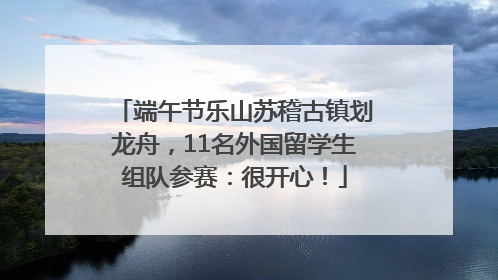 端午节乐山苏稽古镇划龙舟，11名外国留学生组队参赛：很开心！