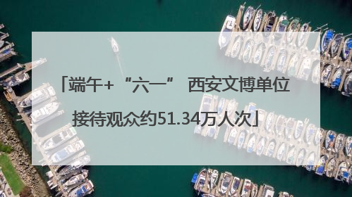 端午+“六一” 西安文博单位接待观众约51.34万人次