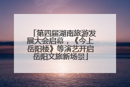 第四届湖南旅游发展大会启幕，《今上岳阳楼》等演艺开启岳阳文旅新场景