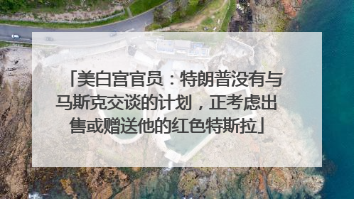 美白宫官员：特朗普没有与马斯克交谈的计划，正考虑出售或赠送他的红色特斯拉