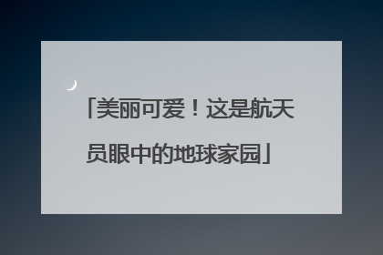 美丽可爱！这是航天员眼中的地球家园