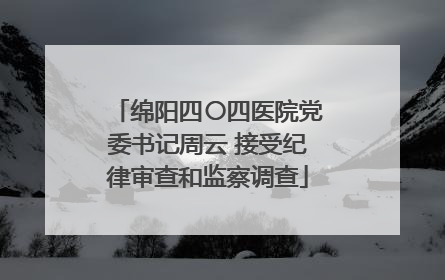 绵阳四〇四医院党委书记周云 接受纪律审查和监察调查