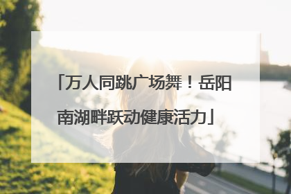 万人同跳广场舞！岳阳南湖畔跃动健康活力