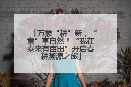 万象“耕”新，“童”享自然！“我在泰来有亩田”开启春耕溯源之旅