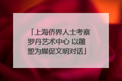 上海侨界人士考察罗丹艺术中心 以雕塑为媒促文明对话