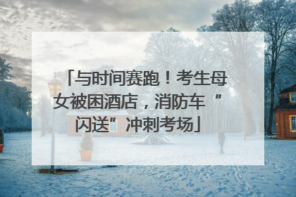 与时间赛跑！考生母女被困酒店，消防车“闪送”冲刺考场