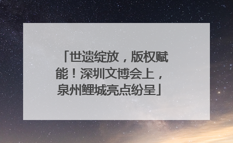 世遗绽放，版权赋能！深圳文博会上，泉州鲤城亮点纷呈