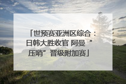 世预赛亚洲区综合：日韩大胜收官 阿曼“压哨”晋级附加赛