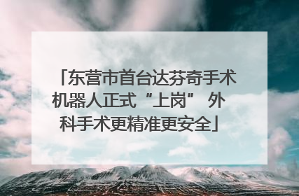 东营市首台达芬奇手术机器人正式“上岗” 外科手术更精准更安全
