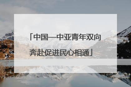 中国—中亚青年双向奔赴促进民心相通