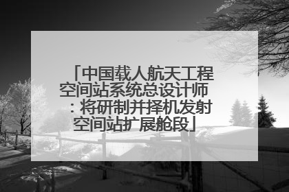 中国载人航天工程空间站系统总设计师：将研制并择机发射空间站扩展舱段