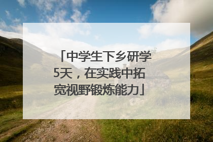 中学生下乡研学5天，在实践中拓宽视野锻炼能力