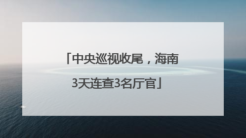 中央巡视收尾，海南3天连查3名厅官